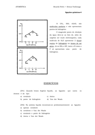 ATOMÍSTICA                                   Ricardo Feltre • Setsuo Yoshinaga


                                                                  ligações químicas-4




                                                   O    CH4,      SiH4    eGeH4   são
                                         moléculas apolares e não apresentam
                                         pontes de hidrogênio.
                                                   0 exagerado ponto de ebulição
                                         da água deve-se ao fato de, além do
                                         oxigênio ser muito eletronegativo, cada
                                         molécula de H2O apresentar 2 (duas)
                                         pontes de hidrogênio no átomo de oxi
                                         gênio. Já no NH3 e HF, tanto o N como o
                                         F só apresentam uma              ponte   de
                                         hidrogênio.




                                   EXERCÍCIOS


       (291)   Quando temos Argônio líquido,      as   ligações     que   unem     os
átomos é do tipo:
       a) covalente                   c) iõnica
       b) ponte de hidrogênio         d) Van der Waals


       (292) Na amônia líquida encontram-se predominantemente as ligações
       a) apenas covalente
       b) covalente e Van der Waals
       c) covalente e ponte de hidrogênio
       d) iônica e Van der Waals
 