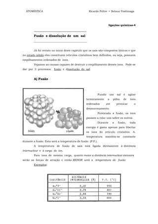 ATOMÍSTICA                                       Ricardo Feltre • Setsuo Yoshinaga




                                                                      ligações químicas-4
        _________________________________
        Fusão e dissolução de um sal
        ________________________________________


        Já foi revisto no início deste capítulo que os sais são compostos iònicos e que
no estado sólido eles constituem retículos cristalinos bem definidos, ou seja, possuem
empilhamentos ordenados de íons.
        Vejamos as causas capazes de destruir o empilhamento desses íons. Pode-se
dar por 2 processos: fusão e dissolução do sal.


        A) Fusão



                                                            Fundir       um   sal   é    agitar
                                                termicamente         a    pilha     de    íons
                                                ordenados        até          provocar       o
                                                desmoronamento.
                                                            Provocada a fusão, os íons
                                                passam a rolar uns sobre os outros.
                                                            Durante       a    fusão,     toda
                                                energia é gasta apenas para libertar
                                                os íons do retículo cristalino. A.
                                                temperatura      mantém-se          constante
durante a fusão. Esta será a temperatura de fusão (P.F.).
        A temperatura de fusão de sais está ligada diretamente à distância
internuclear e à carga do íon.
        Para íons de mesma carga, quanto maior a distância internuclear menores
serão as forças de atração e então MENOR será a temperatura de fusão:
        Exemplos:
 
