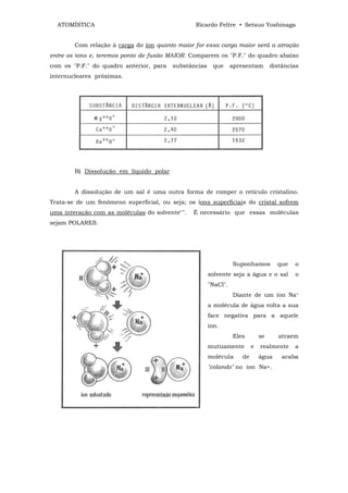 ATOMÍSTICA                                     Ricardo Feltre • Setsuo Yoshinaga


        Com relação à carga do íon quanto maior for essa carga maior será a atração
entre os tons e, teremos ponto de fusão MAIOR. Comparem os "P.F." do quadro abaixo
com os "P.F." do quadro anterior, para   substâncias    que      apresentam       distâncias
internucleares próximas.




        B) Dissolução em líquido polar


        A dissolução de um sal é uma outra forma de romper o retículo cristalino.
Trata-se de um fenômeno superficial, ou seja; os íons superficiais do cristal sofrem
uma interação com as moléculas do solvente"".   É necessário que essas moléculas
sejam POLARES.




                                                                 Suponhamos         que   o
                                                       solvente seja a água e o sal       o
                                                       "NaCl".
                                                                 Diante de um íon Na+
                                                       a molécula de água volta a sua
                                                       face negativa para a aquele
                                                       íon.
                                                                 Eles        se      atraem
                                                       mutuamente        e   realmente    a
                                                       molécula     de       água     acaba
                                                       "colando" no íon Na+.
 