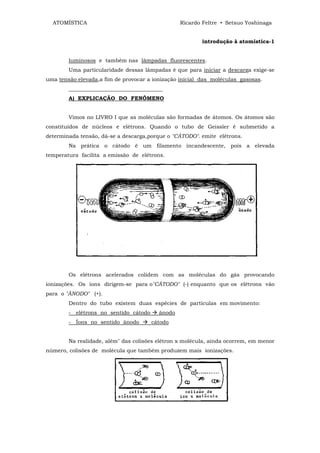 ATOMÍSTICA                                     Ricardo Feltre • Setsuo Yoshinaga


                                                         introdução à atomística-1


        luminosos e também nas lâmpadas fluorescentes.
        Uma particularidade dessas lâmpadas é que para iniciar a descarga exige-se
uma tensão elevada,a fim de provocar a ionização inicial das moléculas gasosas.
        ___________________________________
        A) EXPLICAÇÃO DO FENÔMENO


        Vimos no LIVRO I que as moléculas são formadas de átomos. Os átomos são
constituídos de núcleos e elétrons. Quando o tubo de Geissler ê submetido a
determinada tensão, dá-se a descarga,porque o "CÁTODO". emite elétrons.
        Na prática o cátodo ê um filamento incandescente, pois a elevada
temperatura facilita a emissão de elétrons.




        Os elétrons acelerados colidem com as moléculas do gás provocando
ionizações. Os íons dirigem-se para o"CÁTODO" (-) enquanto que os elétrons vão
para o "ÂNODO" (+).
        Dentro do tubo existem duas espécies de partículas em movimento:
        - elétrons no sentido cátodo     ânodo
        - Íons no sentido ânodo        cátodo


        Na realidade, além" das colisões elétron x molécula, ainda ocorrem, em menor
número, colisões de molécula que também produzem mais ionizações.
 