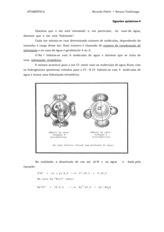 ATOMÍSTICA                                        Ricardo Feltre • Setsuo Yoshinaga


                                                                  ligações químicas-4


        Dizemos que o íon está "solvatado" e, em particular,       no   caso da água,
dizemos que o íon está "hidratado".
        Cada íon solvata-se com determinado número de moléculas, dependendo do
tamanho e carga desse íon. Esse número é chamado de número de coordenação de
solvatação e no caso da água é geralmente 4 ou 6.
        O Na + hidrata-se com 6 moléculas de água e diremos que se trata de
uma solvatação octaédrica.
        0 mesmo acontece para o íon Cl- neste caso as moléculas de água ficam com
os hidrogênions (positivos) voltados para o Cl-. O Cl- hidrata-se com 4 moléculas de
água e temos uma hidratação tetraédrica.




        Na realidade, a dissolução de um sal        (A+B- )   na água    é   dada pela
equação:
 
