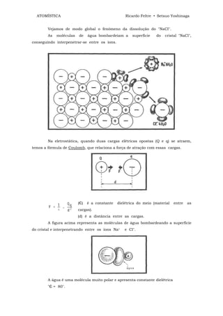 ATOMÍSTICA                                       Ricardo Feltre • Setsuo Yoshinaga


        Vejamos de modo global o fenômeno da dissolução do "NaCI".
        As   moléculas   de    água bombardeiam a      superfície   do   cristal "NaCl",
conseguindo interpenetrar-se entre os íons.




        Na eletrostática, quando duas cargas elétricas opostas (Q e q) se atraem,
temos a fórmula de Coulomb, que relaciona a força de atração com essas cargas.




                         (Є)   é a constante   dielétrica do meio (material   entre   as
                         cargas).
                         (d) é a distância entre as cargas.
        A figura acima representa as moléculas de água bombardeando a superfície
do cristal e interpenetrando entre os íons Na+    e Cl".




        A água é uma molécula muito polar e apresenta constante dielêtrica
        "Є = 80".
 