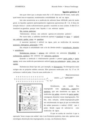 ATOMÍSTICA                                              Ricardo Feltre • Setsuo Yoshinaga


                                                                          ligações químicas -4
          Isto quer dizer que a atração entre   Na+   e   CI‾   diminui de 80 vezes, razão pela
qual esses íons se separam, ocasionando a solubilidade do sal na água.
          Isto não aconteceria se a molécula do solvente fosse APOLAR, pois de modo
geral, os líquidos apolares (principalmente orgânicos) apresentam (Є ≈ 2). A força de
atração iônica é ainda suficientemente grande e mantém os íons unidos. O (Na+Cl‾) é
insolúvel na gasolina porque esse liquido é um solvente apolar.
          Em outras palavras:
          "Substancias iônicas são solúveis apenas em solventes polares".
          Por outro lado, a naftalina (molécula apoiar) é insolúvel na água e solúvel
em solvente apolar como na gasolina.
          A sacarose (açúcar) é solúvel na água, pois as moléculas de sacarose
possuem hidrogênio polarizado (-OH).
          Em relação ã solubilidade vale a lei do Similis-similis: o semelhante dissolve
o semelhante.
          Substâncias iônicas e polares são solúveis em solventes POLARES                        e
substancias apolares são solúveis em solventes apolares.
          Quando a molécula é relativamente grande e possui parte polar e parte
apolar, será uma molécula parcialmente solúvel tanto na substância polar como na
apolar.
          Substâncias desse tipo são, por exemplo, os detergentes. Os detergentes mais
antigos são os próprios sabões comuns. Eles possuem moléculas com 16, 17 ou 18
carbonos e radical polar. Uma de suas moléculas é:
                                                                               Representaremos
                                                                assim:   ☼ “ parte polar “




                                                      Geralmente,         um      tecido       fica
                                         impregnado              com     moléculas     orgânicas
                                         apolares, que são insolúveis na água. As
                                         moléculas do sabão, através da parte apolar,
                                         conseguem dissolver essas impregnações. Por
                                         fim, esta solução, sabão-impregnação,pode
                                         ser emulsionada na água já que as moléculas
                                         do sabão possuem o radical -COO]‾                   que é
                                         polar. Sendo capaz de solvatar-se                    com
                                         moléculas de água.
                                                      O que se acaba de concluir é que a
operação "lavar roupa com sabão" não é um fenômeno químico, mas sim, apenas uma
estratégica dissolução das impregnações, ou seja, um fenômeno físico.
 