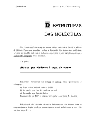 ATOMÍSTICA                                     Ricardo Feltre • Setsuo Yoshinaga




                                       D        ESTRUTURAS

                                      DAS MOLÉCULAS

        Nas representações que seguem vamos utilizar a concepção (átomo =_bolinha
de Dalton). Poderemos visualizar melhor a disposição dos átomos nas moléculas,
teremos um modelo mais real e inclusive, poderemos prever, aproximadamente, o
ângulo entre as ligações nessa molécula.


        1 a. parte:
        _______________________________________________________________

        Átomos que obedecem à regra do octeto
        _____________________________________________



        Lembremos inicialmente que um par de elétrons (spins opostos) pode-se
encontrar:
        a) Num orbital atômico (não é ligação)
        b) formando uma ligação covalente normal
        c) formando uma ligação dativa
        Exemplo: No íon H30+ o oxigênio apresenta esses tipos de ligações.




        Recordemos que, uma vez efetuada a ligação dativa, ela adquire todas as
características da ligação covalente normal, razão pela qual substituímos a seta ( )
por um traço ( — ).
 