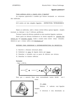 ATOMÍSTICA                                        Ricardo Feltre • Setsuo Yoshinaga


                                                                    ligações químicas-4


        Como podemos prever o ângulo entre 2 ligações?
        As respostas aparecerão ã medida que formos estudando as estruturas
das moléculas.
        __________________________________________________________________________
        I) O octeto só tem simples ligações - ESTRUTURA TETRAÈDRICA
        __________________________________________________________________________


        Sejam as moléculas, onde o átomo central efetua apenas ligações          simples
(normais ou dativas) e tem 8 elétrons periféricos.
        Teremos 4 pares de elétrons, podendo ou não constituir ligações químicas.
        Esses pares de elétrons localizam-se no átomo segundo as            posições dos
vértices de um tetraedro regular, tendo o núcleo como centro           desse   tetraedro.
Admite-se que o átomo sofreu uma hibridação sp3.


        ROTEIRO PARA DESENHAR A ESTEREOESTRUTURA DA MOLÉCULA.


        1) Escrever a fórmula estrutural plana.
        2) Substituir as setas da ligação dativa por traços.
        3) Desenhar o tetraedro com os pares de elétrons nos vértices.
        4) Desenhar os átomos esféricos.


        Exemplos:
        - Seja o HC103




        Para que o assunto fique mais racionalizado vamos dividir                  em 3
                                     casos:


                                                1º. caso:
                                                Existem     4   radicais    com 1igações
                                     simples.
                                                A   estrutura   é   esta   desenhada   ao
                                     lado.
 