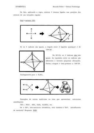 ATOMÍSTICA                                     Ricardo Feltre • Setsuo Yoshinaga


        De fato, aplicando a regra, existem 4 átomos ligados nas posições dos
vértices de um tetraedro regular.


        Seja o metano CH4.




        Se os 4 radicais são iguais, o ângulo entre 2 ligações quaisquer é de
                                      109°28".


                                                 No HC1O4 os 4 radicais não são
                                      iguais. As repulsões entre os radicais são
                                      diferentes e teremos pequenas alterações.
                                      Porém, o ângulo é bem próximo a 109°28'.




        Analogamente para o H2SC4,




        Exemplos de outras moléculas ou íons que apresentam              estruturas
semelhantes:
        NH 4+, PO4≡ , SIH4, GeH4, H3ASO4, etc.
        Se o SiF4, tem estrutura tetraêdrica, terá também o XeF4      (tetrafluoreto
de xenônio)? Resposta: NÃO.
 