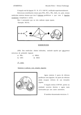 ATOMÍSTICA                                        Ricardo Feltre • Setsuo Yoshinaga


        O ângulo real da ligação "H - N - H" é 106°45', verificado experimentalmente.
        Estruturas semelhantes temos para PCI3, NC13, PH3, AsH3, etc, pois, nessas
moléculas existem átomos que tem 5 elétrons periféricos e que com 3 ligações
covalentes completam o octeto.
        Não é necessário que os três radicais sejam iguais.
        Exemplo: HC103.




                                        EXERCÍCIOS


        (300)   Das moléculas     abaixo indicadas,    assinale aquela que não possui
estrutura de pirâmide trigonal.
        a) PBr3                 c) HBr03
        b) CIF3                   d) HIO3


        3º. caso:


        Existem 2 radicais com simples ligações




                                                   Agora existem 2 pares de elétrons
                                        periféricos sem ligações. Os pares de elétrons
                                        ainda   ocupam     vértices   de       um   tetraedro
                                        regular.
                                                   O ângulo teórico é109°28', porém na
                                        realidade     ocorrem   desvios    e    agora   mais
                                        acentuados que nos casos anteriores.


                                                   É também denominada estrutura V.
 