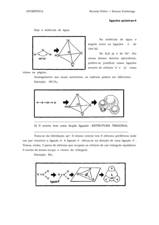 ATOMÍSTICA                                      Ricardo Feltre • Setsuo Yoshinaga


                                                                   ligações químicas-4


        Seja a molécula de água:


                                                            Na   molécula   de   água    o
                                                 ângulo entre as ligações         é     de
                                                 104°30'.
                                                            No H2S já é de 92°. Por
                                                 causa desses desvios apreciáveis,
                                                 prefere-se justificar essas ligações
                                                 através de orbitais "s" e "p" como
vimos na página.
        Analogamente aos casos anteriores, os radicais podem ser diferentes.
        Exemplo: HC102.




        ______________________________________________________________________
        II) 0 octeto tem uma dupla ligação - ESTRUTURA TRIGONAL
        ________________________________________________________________
        Trata-se da hibridação sp2. O átomo central tem 8 elétrons periféricos onde
um par constitui a ligação π. A ligação π efetua-se na direção de uma ligação            .
Temos, então, 3 pares de elétrons que ocupam os vértices de um triângulo equilátero.
0 núcleo do átomo ocupa o centro do triângulo.
        Exemplo: S03.
 