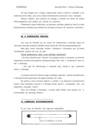 ATOMÍSTICA                                      Ricardo Feltre • Setsuo Yoshinaga


        Os íons chegam até o cátodo, regenerando assim o elétron e voltando a ser
molécula neutra. Mas, uma nova colisão imediatamente provocará nova ionização.
        Nessas colisões, uma parcela de energia ê emitida em forma de ondas
eletromagnéticas que podem ser visíveis ou invisíveis.
        Utilizando-se gases diferentes, ou pressões variadas, podem-se obter os mais
deslumbrantes coloridos que enfeitam as avenidas na forma de anúncios luminosos.


        _________________________________
        B) A IONIZAÇÃO INICIAL


        Um tubo de Geissler de um metro de comprimento, contendo vapor de
mercúrio como gás residual, trabalha numa tensão de 100 volts aproximadamente.
        Mas, para haver descarga nessas       condições é necessário que já exista
considerável número de íons no gás.
        Como poderemos obter essa elevada ionização?
        - Os raios cósmicos que "chovem" em qualquer parte e, portanto, no local de
experiência causam uma pequena ionização do gás, mas isso é insuficiente para se
dar a descarga.
         - Um jato de elétrons,que ê lançado pela cátodo, é que realmente
inicia a descarga.


        A emissão inicial de elétrons exige condições especiais: "cátodo incandescente
e elevada tensão instantânea" de alguns milhares de volts.
        Na prática, como veremos adiante, o cátodo é um filamento incandescente
(como o das lâmpadas comuns) e a elevada tensão inicial é conseguida com          um
dispositivo chamado "reator".
        Uma vez iniciada a descarga, a tensão pode baixar sem prejudi car           a
continuidade da descarga elétrica.


        _______________________________________
        C) LÂMPADA FLUORESCENTE


        É um tubo de Geissler com algumas adaptações.
 