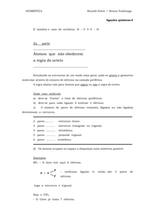 ATOMÍSTICA                                       Ricardo Feltre • Setsuo Yoshinaga


                                                                   ligações químicas-4


        É também o caso do acetileno: H - C ≡ C - H.




        2a.    parte
        ________________________________________

        Átomos que não obedecem
        a regra do octeto
        __________________________________________


        Estudando as estruturas de um modo mais geral, pode-se prever a geometria
molecular através do número de elétrons na camada periférica.
        A regra abaixo vale para átomos que sigam ou não a regra do octeto.


        Dada uma molécula:
        a) deve-se "Contar" o total de elétrons periféricos.
        b) deve-se para cada ligação π subtrair 2 elétrons.
        c)    0 número de pares de elétrons restantes (ligados ou não ligados)
determinam a estrutura.
        ▬▬▬▬▬▬▬▬▬▬▬▬▬▬▬▬▬▬▬▬▬▬▬▬▬▬▬▬▬▬▬▬▬▬▬▬▬▬
        2 pares...........    estrutura linear.
        3 pares ...........   estrutura triangular ou trigonal.
        4 pares ...........   tetraédrica.
        5 pares ...........   pirâmide trigonal.
        6 pares ........... octaédrica.
        ▬▬▬▬▬▬▬▬▬▬▬▬▬▬▬▬▬▬▬▬▬▬▬▬▬▬▬▬▬▬▬▬▬▬▬▬▬▬
        d) Os átomos ocupam no espaço a disposição mais simétrica possível.


        Exemplos:
        BF3 - O boro tem aqui 6 elétrons.


                               -   nenhuma    ligação   π;   então, são   3   pares   de
                               elétrons.


         Logo a estrutura é trigonal.


        Seja o CIF3.
        - O Cloro já tinha 7 elétrons.
 