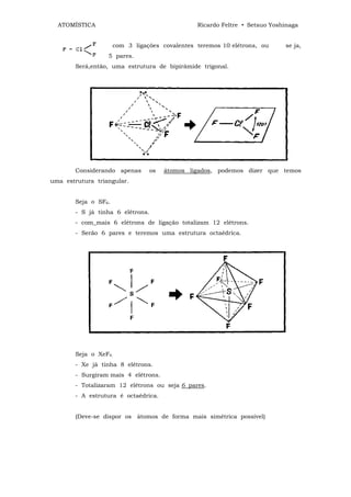 ATOMÍSTICA                                   Ricardo Feltre • Setsuo Yoshinaga


                     com 3 ligações covalentes teremos 10 elétrons, ou     se ja,
                  5 pares.
       Será,então, uma estrutura de bipirâmide trigonal.




       Considerando apenas      os   átomos ligados, podemos dizer que temos
uma estrutura triangular.


       Seja o SF6.
       - S já tinha 6 elétrons.
       - com_mais 6 elétrons de ligação totalizam 12 elétrons.
       - Serão 6 pares e teremos uma estrutura octaédrica.




       Seja o XeF4.
       - Xe já tinha 8 elétrons.
       - Surgiram mais 4 elétrons.
       - Totalizaram 12 elétrons ou seja 6 pares.
       - A estrutura é octaédrica.


       (Deve-se dispor os átomos de forma mais simétrica possível)
 