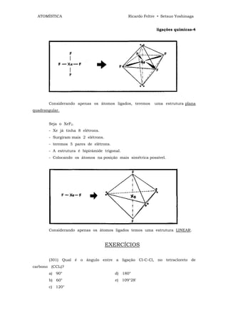 ATOMÍSTICA                                  Ricardo Feltre • Setsuo Yoshinaga


                                                            ligações químicas-4




       Considerando apenas os átomos ligados, teremos      uma estrutura plana
quadrangular.


       Seja o XeF2.
       - Xe já tinha 8 elétrons.
       - Surgiram mais 2 elétrons.
       - teremos 5 pares de elétrons.
       - A estrutura é bipirâmide trigonal.
       - Colocando os átomos na posição mais simétrica possível.




       Considerando apenas os átomos ligados temos uma estrutura LINEAR.


                                     EXERCÍCIOS

       (301) Qual é o ângulo entre a ligação Cl-C-Cl, no tetracloreto de
carbono (CCl4)?
       a) 90°                           d) 180°
       b) 60°                           e) 109°28'
       c) 120°
 
