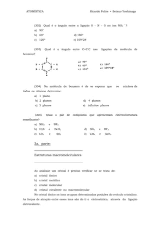 ATOMÍSTICA                                               Ricardo Feltre • Setsuo Yoshinaga




         (302) Qual é o ângulo entre a ligação 0 - N - 0 no íon NO3 ‾ ?
         a) 90°
         b) 60°                             d) 180°
         c) 120º                            e) 109°28'


         (303)     Qual é o ângulo entre C=C-C nas                    ligações da molécula de
benzeno?




         (304)     Na molécula de benzeno é de se esperar que                  os   núcleos de
todos os átomos determine:
         a) 1 plano
           b) 2 planos                                d) 4 planos
           c) 3 planos                             e) infinitos planos


           (305)    Qual    o    par   de   compostos      que   apresentam    estereoestrutura
semelhante?
         a) NH3      e     BF3
         b) H2S      e     BeH2                       d)   S03    e    BF3
         c) C02       e     S02                       e)   CH4    e     XeF4


         3a. parte:
         ______________________________
         Estruturas macromoleculares
         ______________________________


         Ao analisar um cristal é preciso verificar se se trata de:
         a) cristal iônico
         b) cristal metálico
         c) cristal molecular
         d) cristal covalente ou macromolecular
         No cristal iônico os íons ocupam determinadas posições do retículo cristalino.
As forças de atração entre esses íons são do ti o eletrostático, através da ligação
eletrovalente.
 