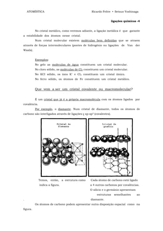 ATOMÍSTICA                                      Ricardo Feltre • Setsuo Yoshinaga


                                                                      ligações químicas -4


          No cristal metálico, como veremos adiante, a ligação metálica é que garante
a estabilidade dos átomos nesse cristal.
          Num cristal molecular existem moléculas bem definidas que se atraem
através de forças intermoleculares (pontes de hidrogênio ou ligações         de   Van   der
Waals).


          Exemplos:
          No gelo as moléculas de água constituem um cristal molecular.
          No cloro sólido, as moléculas de CI2 constituem um cristal molecular.
          No KCI sólido, os íons K+ e CI2 constituem um cristal iônico.
          No ferro sólido, os átomos de Fe constituem um cristal metálico.


          Que vem a ser um cristal covalente ou macromolecular?


          É um cristal que já é a própria macromolécula com os átomos ligados por
covalência.
          Por exemplo, o diamante. Num cristal de diamante, todos os átomos de
carbono são interligados através de ligações ς sp-sp3 (covalentes).




              Temos, então, a estrutura como       Cada átomo de carbono está ligado
              indica a figura.                     a 4 outros carbonos por covalências.
                                                   O silício e o germânio apresentam
                                                        estruturas      semelhantes     ao
.                                                  diamante.
          Os átomos de carbono podem apresentar outra disposição espacial como na
figura.
 