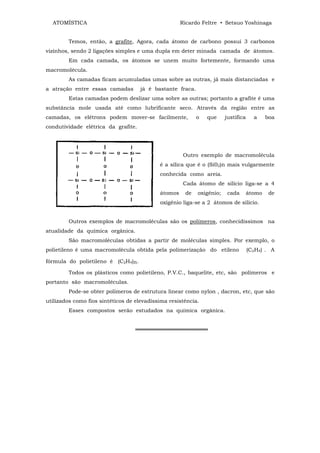 ATOMÍSTICA                                         Ricardo Feltre • Setsuo Yoshinaga


        Temos, então, a grafite, Agora, cada átomo de carbono possui 3 carbonos
vizinhos, sendo 2 ligações simples e uma dupla em deter minada camada de átomos.
        Em cada camada, os átomos se unem muito fortemente, formando uma
macromolécula.
        As camadas ficam acumuladas umas sobre as outras, já mais distanciadas e
a atração entre essas camadas        já é bastante fraca.
        Estas camadas podem deslizar uma sobre as outras; portanto a grafite é uma
substância mole usada até como lubrificante seco. Através da região entre as
camadas, os elétrons podem mover-se facilmente,             o   que     justifica     a     boa
condutividade elétrica da grafite.




                                                      Outro exemplo de macromolécula
                                            é a sílica que é o (Si02)n mais vulgarmente
                                            conhecida como areia.
                                                      Cada átomo de silício liga-se a 4
                                            átomos    de    oxigênio;    cada       átomo    de
                                            oxigênio liga-se a 2 átomos de silício.


        Outros exemplos de macromoléculas são os polímeros, conhecidíssimos na
atualidade da química orgânica.
        São macromoléculas obtidas a partir de moléculas simples. Por exemplo, o
polietileno é uma macromolécula obtida pela polimerização do etileno                (C2H4) . A

fórmula do polietileno é (C2H4)n.

        Todos os plásticos como polietileno, P.V.C., baquelite, etc, são polímeros e
portanto são macromoléculas.
        Pode-se obter polímeros de estrutura linear como nylon , dacron, etc, que são
utilizados como fios sintéticos de elevadíssima resistência.
        Esses compostos serão estudados na química orgânica.


                                   ═══════════════════
 