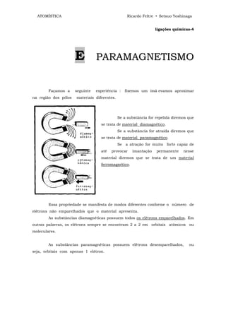 ATOMÍSTICA                                       Ricardo Feltre • Setsuo Yoshinaga


                                                                 ligações químicas-4




                      E          PARAMAGNETISMO


        Façamos a     seguinte   experiência :   fixemos um imã evamos aproximar
na região dos pólos   materiais diferentes.




                                              Se a substância for repelida diremos que
                                   se trata de material diamagnético.
                                              Se a substância for atraída diremos que
                                   se trata de material paramagnético.
                                              Se a atração for muito forte capaz de
                                   até   provocar    imantação    permanente    nesse
                                   material diremos que se trata de um material
                                   ferromagnético.




        Essa propriedade se manifesta de modos diferentes conforme o número de
elétrons não emparelhados que o material apresenta.
        As substâncias diamagnéticas possuem todos os elétrons emparelhados. Em
outras palavras, os elétrons sempre se encontram 2 a 2 em orbitais atômicos ou
moleculares.


        As substâncias paramagnéticas possuem elétrons desemparelhados,            ou
seja, orbitais com apenas 1 elétron.
 