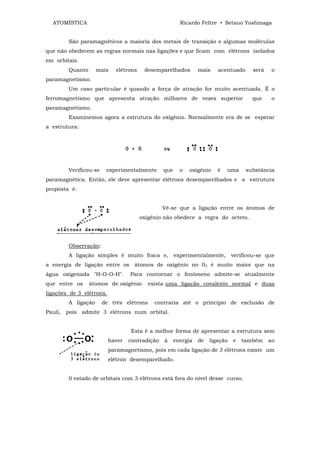 ATOMÍSTICA                                            Ricardo Feltre • Setsuo Yoshinaga


        São paramagnéticos a maioria dos metais de transição e algumas moléculas
que não obedecem as regras normais nas ligações e que ficam com elétrons isolados
em orbitais.
        Quanto      mais    elétrons    desemparelhados         mais    acentuado      será    o
paramagnetismo.
        Um caso particular é quando a força de atração for muito acentuada. É o
ferromagnetismo que apresenta atração milhares de vezes superior                      que      o
paramagnetismo.
        Examinemos agora a estrutura do oxigênio. Normalmente era de se esperar
a estrutura:




        Verificou-se    experimentalmente       que     o   oxigênio    é   uma     substância
paramagnética. Então, ele deve apresentar elétrons desemparelhados e a estrutura
proposta é:


                                                Vê-se que a ligação entre os átomos de
                                       oxigênio não obedece a regra do octeto.




        Observação:
        A ligação simples é muito fraca e,            experimentalmente,       verificou-se que
a energia de ligação entre os átomos de oxigênio no 02 é muito maior que na
água oxigenada "H-O-O-H".         Para contornar o fenômeno admite-se atualmente
que entre os     átomos de oxigênio       exista uma ligação covalente normal e duas
ligações de 3 elétrons.
        A ligação      de três elétrons     contraria até o princípio de exclusão de
Pauli, pois admite 3 elétrons num orbital.


                                  Esta é a melhor forma de apresentar a estrutura sem
                          haver   contradição   à     energia   de   ligação   e   também     ao
                          paramagnetismo, pois em cada ligação de 3 elétrons existe um
                          elétron desemparelhado.


        0 estado de orbitais com 3 elétrons está fora do nível desse curso.
 