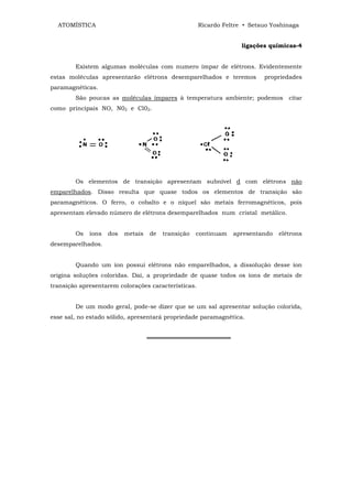 ATOMÍSTICA                                         Ricardo Feltre • Setsuo Yoshinaga


                                                                   ligações químicas-4


        Existem algumas moléculas com numero ímpar de elétrons. Evidentemente
estas moléculas apresentarão elétrons desemparelhados e teremos           propriedades
paramagnéticas.
        São poucas as moléculas ímpares à temperatura ambiente; podemos           citar
como principais NO, N02 e Cl02.




        Os elementos de transição apresentam subnível d com elétrons não
emparelhados. Disso resulta que quase todos os elementos de transição são
paramagnéticos. O ferro, o cobalto e o níquel são metais ferromagnéticos, pois
apresentam elevado número de elétrons desemparelhados num cristal metálico.


        Os   íons   dos   metais   de   transição   continuam   apresentando   elétrons
desemparelhados.


        Quando um íon possui elétrons não emparelhados, a dissolução desse íon
origina soluções coloridas. Daí, a propriedade de quase todos os íons de metais de
transição apresentarem colorações características.


        De um modo geral, pode-se dizer que se um sal apresentar solução colorida,
esse sal, no estado sólido, apresentará propriedade paramagnética.


                                   ════════════════════
 