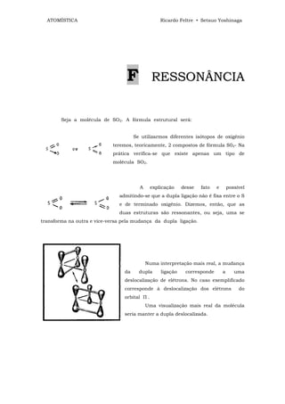 ATOMÍSTICA                                       Ricardo Feltre • Setsuo Yoshinaga




                                  F            RESSONÂNCIA


        Seja a molécula de SO2. A fórmula estrutural será:


                                      Se utilizarmos diferentes isótopos de oxigênio
                            teremos, teoricamente, 2 compostos de fórmula S02- Na
                            prática verifica-se que existe apenas um tipo de
                            molécula SO2.




                                        A      explicação    desse   fato   e       possível
                               admitindo-se que a dupla ligação não é fixa entre o S
                               e de terminado oxigênio. Dizemos, então, que as
                               duas estruturas são ressonantes, ou seja, uma se
transforma na outra e vice-versa pela mudança da dupla ligação.




                                            Numa interpretação mais real, a mudança
                                 da     dupla      ligação    corresponde       a      uma
                                 deslocalização de elétrons. No caso exemplificado
                                 corresponde à deslocalização dos elétrons               do
                                 orbital П .
                                            Uma visualização mais real da molécula
                                 seria manter a dupla deslocalizada.
 