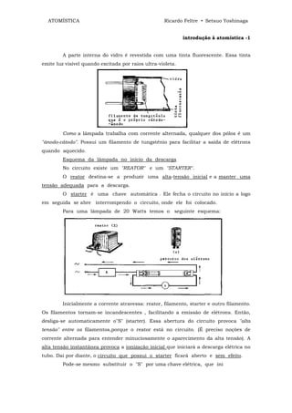 ATOMÍSTICA                                        Ricardo Feltre • Setsuo Yoshinaga


                                                             introdução à atomística -1


         A parte interna do vidro é revestida com uma tinta fluorescente. Essa tinta
emite luz visível quando excitada por raios ultra-violeta.




         Como a lâmpada trabalha com corrente alternada, qualquer dos pólos é um
"ânodo-cátodo". Possui um filamento de tungstênio para facilitar a saída de elétrons
quando aquecido.
         Esquema da lâmpada no início da descarga
         No circuito existe um "REATOR" e um "STARTER".
         O reator destina-se a produzir uma alta-tensão inicial e a manter uma
tensão adequada para a descarga.
         O starter é uma chave automática . Ele fecha o circuito no início a logo
em seguida se abre interrompendo o circuito, onde ele foi colocado.
         Para uma lâmpada de 20 Watts temos o seguinte esquema:




         Inicialmente a corrente atravessa: reator, filamento, starter e outro filamento.
Os filamentos tornam-se incandescentes , facilitando a emissão de elétrons. Então,
desliga-se automaticamente o"S" (starter). Essa abertura do circuito provoca "alta
tensão" entre os filamentos,porque o reator está no circuito. (É preciso noções de
corrente alternada para entender minuciosamente o aparecimento da alta tensão). A
alta tensão instantânea provoca a ionização inicial que iniciará a descarga elétrica no
tubo. Dai por diante, o circuito que possui o starter ficará aberto e sem efeito.
         Pode-se mesmo substituir o "S" por uma chave elétrica, que ini
 