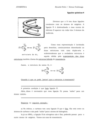 ATOMÍSTICA                                      Ricardo Feltre • Setsuo Yoshinaga


                                                                  ligações químicas-4




                                                Diremos que o S tem duas ligações
                                      covalentes com os átomos de oxigênio. A
                                      ligação П é deslocalizada e essa nuvem de
                                      elétrons П aparece em redor dos 3 átomos da
                                      molécula.




                                             Como essa representação é incômoda
                                    para desenhar, continuaremos desenhando as
                                    duas     estruturas   com    uma    dupla-seta    e
                                    subentendemos que a verdadeira estrutura é
                                    aquela    obtida   pela   superposição   das   duas
estruturas também chama da estrutura híbrida de ressonância.


        Assim, a estrutura da ozona O3 é:




        Quando é que se pode "prever" que a estrutura é ressonante?


        ________________________________________________________________________
        A primeira condição é que haja ligação П.
        Além, disso é necessário que essa ligação Пr possa "saltar" para um
átomo vizinho.
        ________________________________________________________________________


        Reparem no seguinte exemplo :


        a) No etileno, o carbono tem uma ligação П que é fixa. Ela está entre os
átomos de carbono e não pode "saltar" para o átomo de hidrogênio.
        b) já no HNO3, a ligação П do nitrogênio não é fixa, podendo passar para o
outro átomo de oxigênio. Temos um caso de ressonância.
 