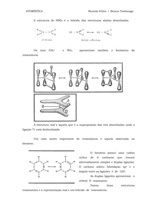ATOMÍSTICA                                              Ricardo Feltre • Setsuo Yoshinaga


        A estrutura do HN03 é o híbrido das estruturas abaixo desenhadas.




        Os     íons   CO3≈       e   NO3   ‾    apresentam        também      o    fenômeno    da
ressonância.




        A estrutura real e aquela que é a superposição das três desenhadas onde a
ligação 71 está deslocalizada.


        Um     caso   muito   importante       de   ressonância     é    aquela    observada   no
benzeno.


                                                           O benzeno possui uma cadeia
                                                cíclica    de   6       carbonos    que   trocam
                                                alternadamente simples e duplas ligações.
                                                O carbono sofreu hibridação sp2 e o
                                                ângulo entre as ligações é de 120°.
                                                           As duplas ligações apresentam o
                                                orbital П ressonante.
                                                           Temos           duas       estruturas
ressonantes e a representação real e um híbrido de ressonância.
 