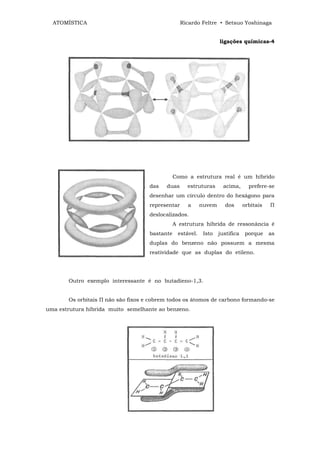 ATOMÍSTICA                                      Ricardo Feltre • Setsuo Yoshinaga


                                                                   ligações químicas-4




                                               Como a estrutura real é um híbrido
                                    das   duas      estruturas       acima,      prefere-se
                                    desenhar um círculo dentro do hexágono para
                                    representar     a      nuvem     dos       orbitais   П
                                    deslocalizados.
                                               A estrutura híbrida de ressonância é
                                    bastante    estável.    Isto   justifica   porque     as
                                    duplas do benzeno não possuem a mesma
                                    reatividade que as duplas do etileno.




       Outro exemplo interessante é no butadieno-1,3.


       Os orbitais П não são fixos e cobrem todos os átomos de carbono formando-se
uma estrutura híbrida muito semelhante ao benzeno.
 