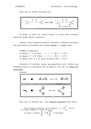 ATOMÍSTICA                                     Ricardo Feltre • Setsuo Yoshinaga


        Neste caso as formas ressonantes são:




        Na grafite, os átomos de carbono situados no mesmo plano molecular
apresentam duplas ligações ressonantes.


        Quando 2 átomos apresentam ligações ressonantes a distância internuclear
entre esses átomos é intermediária entre a ligação simples e a ligação dupla.


        Vejamos no caso C↔C
        na ligação C - C do etano       ------------------► d = 1 ,54 Ǻ
        na ligação C = C do etileno      -----------------► d = 1,35 Ǻ
        na ligação entre os C do núcleo benzênico—► d = 1,40 Ǻ


        Tratando-se de moléculas ímpares (paramagnéticas) ocorre também uma
ressonância. Desta vez a ressonância não é da ligação П , mas sim do elétron não
emparelhado.
        Exemplos:




        Mais uma vez repetimos que       uma estrutura ressonante é mais estável.
 