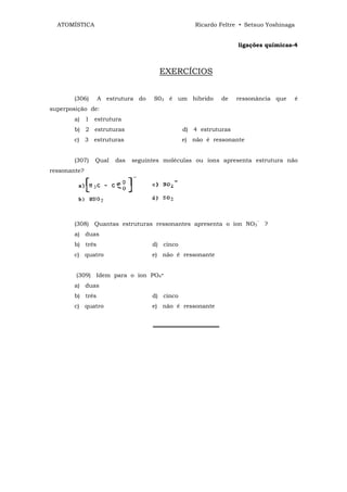 ATOMÍSTICA                                     Ricardo Feltre • Setsuo Yoshinaga


                                                               ligações químicas-4



                                    EXERCÍCIOS


       (306)     A estrutura do   S03 é um híbrido       de    ressonância que       é
superposição de:
       a) 1 estrutura
       b) 2 estruturas                       d) 4 estruturas
       c) 3 estruturas                       e) não é ressonante


       (307)   Qual   das   seguintes moléculas ou íons apresenta estrutura não
ressonante?




       (308) Quantas estruturas ressonantes apresenta o íon NO3‾ ?
       a) duas
       b) três                    d) cinco
       c) quatro                  e) não é ressonante


        (309) Idem para o íon PO4≡
       a) duas
       b) três                    d) cinco
       c) quatro                  e) não é ressonante


                                  ════════════════
 
