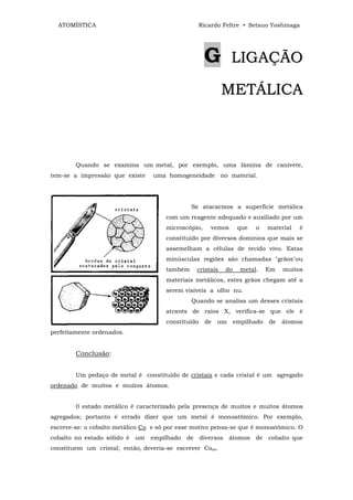 ATOMÍSTICA                                     Ricardo Feltre • Setsuo Yoshinaga




                                                     G         LIGAÇÃO

                                                           METÁLICA



        Quando se examina um metal, por exemplo, uma lâmina de canivete,
tem-se a impressão que existe     uma homogeneidade no material.




                                               Se atacarmos a superfície metálica
                                      com um reagente adequado e auxiliado por um
                                      microscópio,    vemos      que   o    material   é
                                      constituído por diversos domínios que mais se
                                      assemelham a células de tecido vivo. Estas
                                      minúsculas regiões são chamadas "grãos"ou
                                      também    cristais   do     metal.    Em   muitos
                                      materiais metálicos, estes grãos chegam até a
                                      serem visíveis a olho nu.
                                               Quando se analisa um desses cristais
                                      através de raios X, verifica-se que ele é
                                      constituído    de   um    empilhado   de   átomos
perfeitamente ordenados.


        Conclusão:


        Um pedaço de metal é constituído de cristais e cada cristal é um agregado
ordenado de muitos e muitos átomos.


        0 estado metálico é caracterizado pela presença de muitos e muitos átomos
agregados; portanto é errado dizer que um metal é monoatõmico. Por exemplo,
escreve-se: o cobalto metálico Co e só por esse motivo pensa-se que é monoatômico. O
cobalto no estado sólido é um    empilhado   de diversos átomos de cobalto que
constituem um cristal; então, deveria-se escrever Cooo.
 