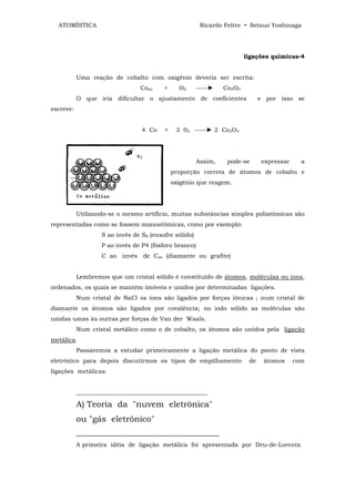 ATOMÍSTICA                                            Ricardo Feltre • Setsuo Yoshinaga




                                                                        ligações químicas-4


           Uma reação de cobalto com oxigênio deveria ser escrita:
                                Cooo     +     O2      -----►   Co2O3
           O que iria dificultar o ajustamento de coeficientes                e por isso se
escreve:


                                 4 Co    +    3 02 -----► 2 Co2O3




                                                       Assim,    pode-se      expressar     a
                                             proporção correta de átomos de cobalto e
                                             oxigênio que reagem.




           Utilizando-se o mesmo artifício, muitas substâncias simples poliatômicas são
representadas como se fossem monoatômicas, como por exemplo:
                   S ao invés de S8 (enxofre sólido)
                   P ao invés de P4 (fósforo branco)
                   C ao invés de Coo (diamante ou grafite)


           Lembremos que um cristal sólido é constituído de átomos, moléculas ou íons,
ordenados, os quais se mantêm imóveis e unidos por determinadas ligações.
           Num cristal de NaCl os íons são ligados por forças iônicas ; num cristal de
diamante os átomos são ligados por covalência; no iodo sólido as moléculas são
unidas umas às outras por forças de Van der Waals.
           Num cristal metálico como o de cobalto, os átomos são unidos pela ligação
metálica.
           Passaremos a estudar primeiramente a ligação metálica do ponto de vista
eletrônico para depois discutirmos os tipos de empilhamento              de    átomos     com
ligações metálicas.


           ____________________________________________

           A) Teoria da "nuvem eletrônica"
           ou "gás eletrônico"
           ________________________________________
           A primeira idéia de ligação metálica foi apresentada por Dru-de-Lorentz.
 