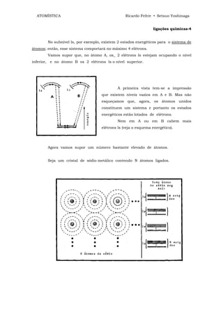 ATOMÍSTICA                                     Ricardo Feltre • Setsuo Yoshinaga


                                                                ligações químicas-4


        No subnível ls, por exemplo, existem 2 estados energéticos para o sistema de
átomos; então, esse sistema comportará no máximo 4 elétrons.
        Vamos supor que, no átomo A, os_ 2 elétrons ls estejam ocupando o nível
inferior, e no átomo B os 2 elétrons ls o nível superior.




                                            À primeira vista tem-se a impressão
                                    que existem níveis vazios em A e B. Mas não
                                    esqueçamos que, agora, os átomos unidos
                                    constituem um sistema e portanto os estados
                                    energéticos estão lotados de elétrons.
                                            Nem em A ou em B cabem mais
                                    elétrons ls (veja o esquema energético).




        Agora vamos supor um número bastante elevado de átomos.


        Seja um cristal de sódio metálico contendo N átomos ligados.
 