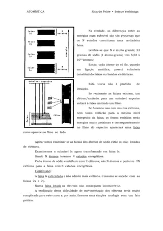 ATOMÍSTICA                                          Ricardo Feltre • Setsuo Yoshinaga




                                                   Na verdade, as diferenças entre as
                                        energias num subnível são tão pequenas que
                                        os N estados constituem uma verdadeira
                                        faixa.
                                                   Lembre-se que N é muito grande; 23
                                        gramas de sódio (1 átomo-grama) tem 6,02 x
                                        1023 átomos!
                                                   Então, cada átomo de só fio, quando
                                        em       ligação   metálica,      possui   subníveis
                                        constituindo faixas ou bandas eletrônicas.


                                                   Esta    teoria   não    é   produto   de
                                        intuição.
                                                   Se realmente as faixas existem, um
                                        elétron/excitado para um subnível superior
                                        voltará à faixa emitindo um fóton.
                                                   Se fizermos isso com mui tos elétrons,
                                        nem todos voltarão para o mesmo nível
                                        energético da faixa; os fótons emitidos terão
                                        energias muito próximas e consequentemente
                                        no filme do espectro aparecerá uma faixa
como aparece no filme ao lado.


           Agora vamos examinar se as faixas dos átomos de sódio estão ou não lotadas
de elétrons.
           Examinemos o subnível ls agora transformado em faixa ls.
           Sendo N átomos teremos N estados energéticos.
           Cada átomo de sódio contribuiu com 2 elétrons; são N átomos e portanto 2N
elétrons para a faixa com N estados energéticos.
           Conclusão:
           A faixa ls está lotada e não admite mais elétrons. 0 mesmo se sucede com as
faixas 2s e 2p.
           Numa faixa lotada os elétrons não conseguem locomover-se.
           A explicação desta dificuldade de movimentação dos elétrons seria muito
complicada para este curso e, portanto, faremos uma simples analogia com um fato
prático.
 