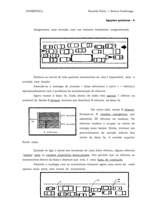 ATOMÍSTICA                                      Ricardo Feltre • Setsuo Yoshinaga


                                                               ligações químicas - 4


        Imaginemos uma avenida com um trânsito totalmente congestionado.




        Embora os carros de trás queiram movimentar-se, isto é impossível, pois a
avenida está lotada!
        Fazendo-se a analogia de avenida = faixa eletrônica e carro = = elétron,é
aproximadamente este o problema da movimentação de elétrons.
        Agora vamos ã faixa 3s. Cada átomo de sódio tem apenas 1 elétron no
subnível 3s. Sendo N átomos, teremos que distribuir N elétrons na faixa 3s.


                                                    Por outro lado, sendo N átomos,
                                           formam-se N estados energéticos que
                                           admitirão 2N elétrons no máximo. Os
                                           elétrons tendem a ocupar os níveis de
                                           energia mais baixos. Então, teremos um
                                           preenchimento da metade inferior dos
                                           níveis da faixa 3s. A metade superior
ficará vazia.


        Quando se liga o metal aos terminais de uma fonte elétrica, alguns elétrons
"saltam" para os estados superiores desocupados. Isto permite que os elétrons se
movimentem dentro da faixa e dizemos que esta ê uma faixa de condução.
        Fazendo a analogia com os automóveis teríamos agora uma aveni da onde
apenas meia pista está lotada de automóveis.
 