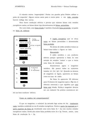 ATOMÍSTICA                                        Ricardo Feltre • Setsuo Yoshinaga




        O trânsito estava "engarrafado". Porém um guarda grita:"Podem utilizar a
pista da esquerda". Alguns carros saem para a outra pista          e    em     toda    avenida
haverá tráfego dos carros.
        Para haver condução elétrica é preciso que existam faixas com estados
energéticos vazios; as faixas desse tipo denominamos de faixas permitidas.
        Por outro lado, uma faixa lotada é também chamada faixa permitida ocupada
ou faixa de valência.




                                                 A região energética que se situa
                                        entre as faixas permitidas e denominada
                                        faixa proibida.
                                                 No átomo de sódio metálico temos as
                                        faixas como indica a figura ao lado.
                                                 Resumindo:
                                                 0 sódio metálico e um condutor
                                        elétrico porque apresenta a faixa 3s com
                                        metade de estados "vazios" o que a torna
                                        uma faixa de condução.
                                                 Examinemos        agora       o      magnésio
                                        metálico.   Ele   possui       todos   os     subníveis
                                        lotados: ls2, 2s2, 2pG, 3s2. Quando os átomos
                                        de magnésio se ligam, aparecem as faixas
                                        como no caso do sódio.
                                                 Na faixa 3s aparecem 2N elétrons
                                        para N átomos de magnésio (pois o Mg tem 2
                                        elétrons externos) o que significa que esta
                                        faixa está lotada. Então,o magnésio deveria
                                        ser um isolante! Na prática constata-se ser
ele um bom condutor elétrico.


        Como se explica tal comportamento?


        É que no magnésio, o subnível 3p (situado logo acima do 3s) , totalmente
vazio, também subdivide-se em N estados energéticos. Porém a parte 3p superpõe-se à
parte superior da faixa 3s resultando uma nova faixa 3s + 3p com muitos estados
energéticos vazios. Então,não existe faixa proibida entre 3s e 3p. Temos, assim, uma
faixa de condução 3s + 3p.
 