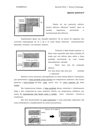 ATOMÍSTICA                                           Ricardo Feltre • Setsuo Yoshinaga


                                                                         ligações químicas-4




                                                   Diante      de   um    potencial     elétrico,
                                         muitos elétrons inferiores “pulam” para os
                                         estados        superiores,        permitindo          a
                                         movimentação dos elétrons.


          Suponhamos agora um exemplo hipotético. Se no átomo de magnésio não
ocorresse superposição de 3s e 3p e se estas faixas estiverem                  suficientemente
afastadas teríamos um material isolante.


                                                       Teríamos a faixa lotada superior e a
                                           faixa vazia separada pela faixa proibida de
                                           modo que um elétron para saltar a faixa
                                           proibida      necessitaria     de    uma      tensão
                                           absurdamente elevada!
                                                       Neste    caso     não    há    condução
                                           elétrica.
                                           Um caso desse tipo seria por                exemplo
                                             o diamante.
          Existem certos materiais, principalmente os semi-metais (Silício e Germânio),
que apresentam a faixa proibida muito estreita em temperatura ambiente. Em outras
palavras, o nível inferior da faixa vazia quase toca no nível superior da faixa
lotada.
          Em temperaturas baixas, a faixa proibida desses materiais é relativamente
larga e eles comportam-se como isolantes. Porém, em temperatura ambiente, por
causa da aproximação das faixas vazia e lotada,             esses      materiais      tornam-se
condutores.
          São eles denominados de semi-condutores e suas principais aplicações são
como retificadores e amplificadores de sinais (transistores) .
 