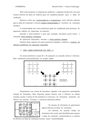 ATOMÍSTICA                                       Ricardo Feltre • Setsuo Yoshinaga


        Num semi-condutor à temperatura ambiente, a agitação térmica faz com que
muitos elétrons da faixa de valência (que era completa) passem para a faixa de
condução.
        Reparem então que aumentando-se a temperatura, mais elétrons saltarão
para a faixa de condução e teremos melhor condutividade ao contrário da condução
metálica.
        A condutividade dos semi-condutores pode ser modificada pela presença de
pequenas adições de impurezas no material.
        Quando o semi-condutor é puro (por exemplo, Germânio puro) temos               o
chamado semi-condutor intrínseco.
        Se aparecem impurezas, teremos o semi-condutor dopado.
        Existem duas espécies de semi-condutores dopados, conforme o número de
elétrons periféricos da impureza associada.


        1º. TIPO: SEMI-CONDUTOR DO TIPO "n"


        Os semi-condutores usuais Si e Ge possuem na camada externa 4 elétrons.
Eles constituem macromoléculas no estado sólido.




        Suponhamos um cristal de Germânio "dopado" com pequenas quantidades
(traços) de Antimônio. Esta impureza possui átomos com 5 elétrons na última
camada, porém o átomo de Sb amolda-se à estrutura do Germânio, deixando um
elétron em excesso. Teremos a estrutura eletrônica abaixo:


                                              Os átomos de Germânio já apresentam
                                    alguns elétrons na faixa de condução.
                                              Os   elétrons   de   excesso   vindos   do
                                    Antimônio têm muito mais facilidade para passar
                                    a faixa de condução. Aumentando-se o número
de elétrons na faixa de condução teremos maior condutibilidade.
 