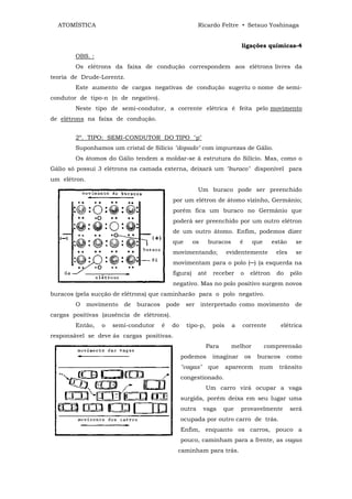 ATOMÍSTICA                                                Ricardo Feltre • Setsuo Yoshinaga


                                                                                ligações químicas-4
        OBS. :
        Os elétrons da faixa de condução correspondem aos elétrons livres da
teoria de Drude-Lorentz.
        Este aumento de cargas negativas de condução sugeriu o nome de semi-
condutor de tipo-n (n de negativo).
        Neste tipo de semi-condutor, a corrente elétrica é feita pelo movimento
de elétrons na faixa de condução.


        2º. TIPO: SEMI-CONDUTOR DO TIPO "p"
        Suponhamos um cristal de Silício "dopado" com impurezas de Gálio.
        Os átomos do Gálio tendem a moldar-se ã estrutura do Silício. Mas, como o
Gálio só possui 3 elétrons na camada externa, deixará um "buraco" disponível para
um elétron.
                                                            Um buraco pode ser preenchido
                                               por um elétron de átomo vizinho, Germânio;
                                               porém fica um buraco no Germânio que
                                               poderá ser preenchido por um outro elétron
                                               de um outro átomo. Enfim, podemos dizer
                                               que       os       buracos       é        que     estão    se
                                               movimentando;              evidentemente           eles    se
                                               movimentam para o polo (─) (a esquerda na
                                               figura)      até    receber      o    elétron      do     pólo
                                               negativo. Mas no polo positivo surgem novos
buracos (pela sucção de elétrons) que caminharão para o polo negativo.
        O     movimento   de   buracos       pode    ser      interpretado como movimento                 de
cargas positivas (ausência de elétrons).
        Então,    o   semi-condutor      é    do     tipo-p,       pois     a   corrente            elétrica
responsável se deve ás cargas positivas.
                                                               Para         melhor             compreensão
                                                    podemos        imaginar         os    buracos      como
                                                    "vagas"       que     aparecem         num     trânsito
                                                    congestionado.
                                                               Um carro virá ocupar a vaga
                                                    surgida, porém deixa em seu lugar uma
                                                    outra     vaga      que     provavelmente            será
                                                    ocupada por outro carro de trás.
                                                    Enfim, enquanto os carros, pouco a
                                                    pouco, caminham para a frente, as vagas
                                                caminham para trás.
 