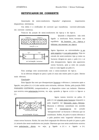 ATOMÍSTICA                                            Ricardo Feltre • Setsuo Yoshinaga


        RETIFICADOR DE CORRENTE


        Associação    de      semi-condutores       "dopados"       originaram      importantes
dispositivos eletrônicos.
        Um deles é o retificador de corrente que transforma                  corrente alternada
em corrente contínua.
        Trata-se da junção de semi-condutores do tipo-p e do tipo-n.
                                                                Quando o dispositivo      não está
                                                   ligado       a nenhuma fonte, teremos um
                                                   equilíbrio      de buracos    no       tipo-p e
                                                   elétrons em excesso no tipo-n.


                                                   Agora liguemos as extremidades p ao
                                                   polo negativo e n ao polo positivo. Veja no
                                                   estudo do semi-condutor tipo p como os
                                                   buracos dirigem-se para o polo (─) e aí
                                                   eles desaparecem. Agora não aparecem
                                                   novos buracos, pois p está em junção
                                                  com n e não ligado ao pólo (+).
        Fato análogo está acontecendo com o semi-condutor do tipo-n.
        Aí os elétrons dirigem-se para o polo (+) mas não existe polo (─) para liberar
mais elétrons.
        Conclusão:
        Esta ligação faz com que desapareçam buracos e elétrons e, instantes após a
ligação, nos pólos (+) e (─) não sairão nem entrarão, elétrons. Então, pela junção NÃO
PASSARÃO ELÉTRONS, comportando-se _o dispositivo como um isolante. Dizemos
que ocorreu uma polarização inversa, ou seja, quando p liga-se a (─) e n liga-se a
(+).
                                                       Agora vamos inverter os pólos. O
                                             polo (+) vai criando mais buracos enquanto o
                                             polo negativo vai liberando mais elétrons.
                                             Buracos e elétrons caminham em sentido
                                             oposto         e     encontram-se     na      junção
                                             "desaparecendo" os buracos e elétrons que se
                                             combinam. Enfim, do polo (─) saem elétrons e
                                             o polo positivo está "sugando" elétrons que
criam novos buracos. Então, há uma forte migração de elétrons do polo (─) para o polo
(+) através dos semi-condutores em junção. Dizemos que nos semi-condutores ocorreu
uma polarização      direta     ou   seja,    p      ligado       a (+) e   n    ligado     a (─).
 