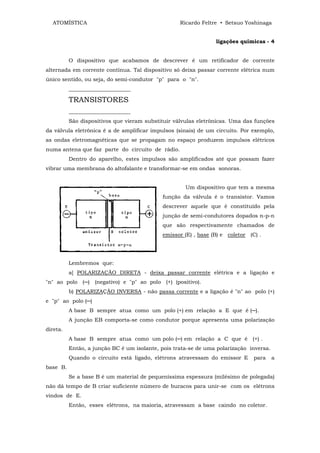 ATOMÍSTICA                                       Ricardo Feltre • Setsuo Yoshinaga


                                                                ligações químicas - 4


          O dispositivo que acabamos de descrever é um retificador de corrente
alternada em corrente contínua. Tal dispositivo só deixa passar corrente elétrica num
único sentido, ou seja, do semi-condutor "p" para o "n".
          _______________________

          TRANSISTORES
          _______________________
          São dispositivos que vieram substituir válvulas eletrônicas. Uma das funções
da válvula eletrônica é a de amplificar impulsos (sinais) de um circuito. Por exemplo,
as ondas eletromagnéticas que se propagam no espaço produzem impulsos elétricos
numa antena que faz parte do circuito de rádio.
          Dentro do aparelho, estes impulsos são amplificados até que possam fazer
vibrar uma membrana do altofalante e transformar-se em ondas sonoras.


                                                     Um dispositivo que tem a mesma
                                            função da válvula é o transistor. Vamos
                                            descrever aquele que é constituído pela
                                            junção de semi-condutores dopados n-p-n
                                            que são respectivamente chamados de
                                            emissor (E) , base (B) e coletor (C) .




          Lembremos que:
          a] POLARIZAÇÃO DIRETA - deixa passar corrente elétrica e a ligação e
"n" ao polo (─) (negativo) e "p" ao polo (+) (positivo).
          b) POLARIZAÇÃO INVERSA - não passa corrente e a ligação é "n" ao polo (+)
e "p" ao polo (─)
          A base B sempre atua como um polo (+) em relação a E que é (─).
          A junção EB comporta-se como condutor porque apresenta uma polarização
direta.
          A base B sempre atua como um polo (─) em relação a C que é (+) .
          Então, a junção BC é um isolante, pois trata-se de uma polarização inversa.
          Quando o circuito está ligado, elétrons atravessam do emissor E      para     a
base B.
          Se a base B é um material de pequeníssima espessura (milésimo de polegada)
não dá tempo de B criar suficiente número de buracos para unir-se com os elétrons
vindos de E.
          Então, esses elétrons, na maioria, atravessam a base caindo no coletor.
 