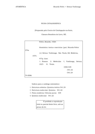 ATOMÍSTICA                                      Ricardo Feltre • Setsuo Yoshinaga




                               FICHA CATALOGRÁFICA



                       [Preparada pelo Centro de Catalogação-na-fonte,

                               Câmara Brasileira do Livro, SP]



                            Feltre, Ricardo, 1928-


                   F        Atomística: teoria e exercícios |por| Ricardo Feltre
         374a
                            |e| Setsuo Yoshinaga. São Paulo, Ed. Moderna,
                   1974.
                            477p. ilust.
                            1. Átomos      2. Moléculas         I. Yoshinaga, Setsuo,
                            1937-     II. Título.
                                                                CDD-539
                                                                   -541.22
                   7                                               -541.24
         74-0086




                   Índices para o catálogo sistemático:

                1. Estrutura atômica: Química teórica 541.24
                2. Estrutura molecular: Química 541.22
                3. Física moderna: Ciências puras 539
                4. Química molecular 541.22


                                  É proibida a reprodução
                         total ou parcial deste livro, sob as
                         penas da lei.
 