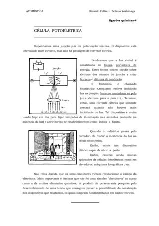 ATOMÍSTICA                                     Ricardo Feltre • Setsuo Yoshinaga


                                                                     ligações químicas-4
        ____________________________________

        CÉLULA FOTOELÉTRICA
        ____________________________________


        Suponhamos uma junção p-n em polarização inversa. O dispositivo está
intercalado num circuito, mas não há passagem de corrente elétrica.


                                                    Lembremos que a luz visível é
                                          constituída     de     fótons,   portadores   de
                                          energia. Estes fótons podem incidir sobre
                                          elétrons dos átomos de junção e criar
                                          buracos e elétrons de condução.
                                                    0        fenômeno       é      chamado
                                          fotoelétrico e,enquanto estiver incidindo
                                          luz na junção, buracos caminham ao polo
                                          (─) e elétrons para o polo (+) . Teremos,
                                          então, uma corrente elétrica que somente
                                          cessará       quando      não     houver    mais
                                          incidência de luz. Tal dispositivo é muito
usado hoje em dia para ligar lâmpadas de iluminação nas avenidas (somente na
ausência da luz) e abrir portas de estabelecimentos como indica a figura.


                                                    Quando o indivíduo passa pelo
                                         corredor, ele "corta" a incidência da luz na
                                         célula fotoelétrica.
                                                    Então,      existe     um   dispositivo
                                         elétrico capaz de abrir a porta.
                                                    Enfim,     existem     ainda     muitas
                                         aplicações de células fotoelétricas como em
                                         elevadores, máquinas fotográficas , etc.


        Não resta dúvida que os semi-condutores vieram revolucionar o campo da
eletrônica. Mais importante é lembrar que não foi uma simples "descoberta" ao acaso
como a de muitos elementos químicos; foi produto de perseverante pesquisa pelo
desenvolvimento de uma teoria que conseguiu prever a possibilidade da construção
dos dispositivos que relatamos, os quais surgiram fundamentados em dados teóricos.


                                    ═══════════════
 