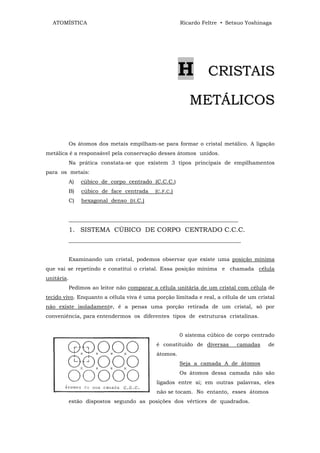ATOMÍSTICA                                           Ricardo Feltre • Setsuo Yoshinaga




                                                       H         CRISTAIS

                                                          METÁLICOS

            Os átomos dos metais empilham-se para formar o cristal metálico. A ligação
metálica é a responsável pela conservação desses átomos unidos.
            Na prática constata-se que existem 3 tipos principais de empilhamentos
para os metais:
            A)   cúbico de corpo centrado (C.C.C.)
            B)   cúbico de face centrada    (C.F.C.)
            C)   hexagonal denso (H.C.)


            _______________________________________________________________
            1. SISTEMA CÚBICO DE CORPO CENTRADO C.C.C.
            ________________________________________________________________


            Examinando um cristal, podemos observar que existe uma posição mínima
que vai se repetindo e constitui o cristal. Essa posição mínima e chamada célula
unitária.
            Pedimos ao leitor não comparar a célula unitária de um cristal com célula de
tecido vivo. Enquanto a célula viva é uma porção limitada e real, a célula de um cristal
não existe isoladamente, é a penas uma porção retirada de um cristal, só por
conveniência, para entendermos os diferentes tipos de estruturas cristalinas.


                                                       0 sistema cúbico de corpo centrado
                                            é constituído de diversas      camadas    de
                                            átomos.
                                                       Seja a camada A de átomos
                                                       Os átomos dessa camada não são
                                            ligados entre si; em outras palavras, eles
                                            não se tocam. No entanto, esses átomos
            estão dispostos segundo as posições dos vértices de quadrados.
 