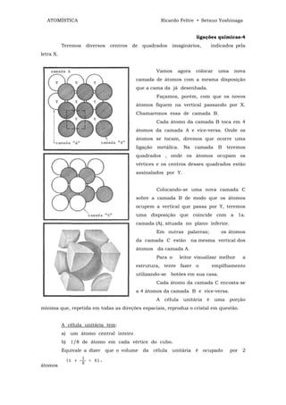 ATOMÍSTICA                                          Ricardo Feltre • Setsuo Yoshinaga


                                                                         ligações químicas-4
           Teremos   diversos   centros   de   quadrados   imaginários,        indicados pela
letra X.


                                                     Vamos    agora      colocar    uma    nova
                                           camada de átomos com a mesma disposição
                                           que a cama da já desenhada.
                                                     Façamos, porém, com que os novos
                                           átomos fiquem na vertical passando por X.
                                           Chamaremos essa de camada B.
                                                     Cada átomo da camada B toca em 4
                                           átomos da camada A e vice-versa. Onde os
                                           átomos se tocam, diremos que ocorre uma
                                           ligação   metálica.    Na    camada      B    teremos
                                           quadrados , onde os átomos ocupam os
                                           vértices e os centros desses quadrados estão
                                           assinalados por Y.


                                                     Colocando-se uma nova camada C
                                           sobre a camada B de modo que os átomos
                                           ocupem a vertical que passa por Y, teremos
                                           uma disposição que coincide com a 1a.
                                           camada (A), situada no plano inferior.
                                                     Em outras palavras;            os átomos
                                           da camada C estão           na mesma vertical dos
                                           átomos da camada A.
                                                     Para o      leitor visualizar melhor     a
                                           estrutura, tente fazer o            empilhamento
                                           utilizando-se botões em sua casa.
                                                     Cada átomo da camada C encosta-se
                                           a 4 átomos da camada B e vice-versa.
                                                     A célula     unitária é       uma    porção
mínima que, repetida em todas as direções espaciais, reproduz o cristal em questão.


           A célula unitária tem:
           a) um átomo central inteiro
           b) 1/8 de átomo em cada vértice do cubo.
           Equivale a dizer que o volume da célula unitária é ocupado                     por 2


átomos
 