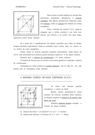ATOMÍSTICA                                         Ricardo Feltre • Setsuo Yoshinaga




                                          Para tornar-se mais explícito no estudo das
                                 estruturas     cristalinas,   desenha-se   o   retículo
                                 cristalino. São figuras geométricas espaciais onde,
                                 nos vértices, estão os centros dos átomos no cristal
                                 verdadeiro.
                                          Para o sistema em estudo C.C.C., pode-se
                                 imaginar que a célula unitária é um cubo com
                                 átomos nos vértices e no centro. Por essa razão,
apareceu o nome desse sistema.


        Se o leitor fez o empilhamento de botões, percebeu que todos os botões
ocupam posições equivalentes. Pode-se considerar que o botão está no centro ou
no vértice do cubo imaginário.
        Assim, todos os átomos possuem posições equivalentes. Cada átomo do
C.C.C. está encostado em 8 átomos; quatro do plano superior e 4 do plano inferior.
        Dizemos que o número de coordenação é 8, nesse sistema.
        0 número de átomos que se encosta num átomo genérico é chamado número
de coordenação.
        Cristalizam-se nesse sistema os metais alcalinos , Ba, Cr, Mo, etc. Os não
metais não se cristalizam nesse sistema.


        ________________________________________________________________
        2. SISTEMA CÚBICO DE FACE CENTRADA (C.F.C.)
        _________________________________________________________________


                                                Já     vimos   este   sistema   quando
                                     estudamos o cristal de NaCl.
                                                Muitos metais cristalizam-se nesse
                                     sistema. No retículo cristalino desse sistema,
                                     os átomos ocupam os vértices e os centros das
                                     faces do cubo.
                                                Vejamos quantos átomos ocupam         o
                                     volume da célula unitária.


        a) Átomos das faces = 1/2 átomo        6 x 1/2 = 3 átomos.
        b) Átomos dos vértices =1/8 átomo        8 x 1/8 = 1 átomo.
 