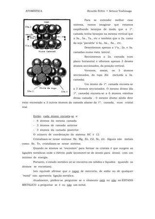 ATOMÍSTICA                                      Ricardo Feltre • Setsuo Yoshinaga


                                                  Para   se   entender         melhor     esse
                                       sistema,     vamos     imaginar     que       estamos
                                       empilhando laranjas de modo que a 1ª.
                                       camada tenha laranjas na mesma vertical que
                                       a 3a., 5a., 7a., etc e também que a 2a. cama
                                       da seja "paralela" ã 4a., 6a., 8a., etc.
                                                  Desenhemos apenas a 1ªa., 2a. e 3a.
                                       camadas numa vista lateral.
                                                  Seccionemos   a   2a.    camada        num
                                       plano horizontal e olhemos apenas 3 desses
                                       átomos seccionados, da posição vertical.
                                                  Veremos,    assim,      os     3   átomos
                                       seccionados, do topo (foi          excluída a 3a.
                                       camada).
                                                  Um átomo da 1ª. camada encosta-se
                                       a 3 átomos seccionados. O mesmo átomo (da
                                       1ª. camada) encosta-se a 6 átomos vizinhos
                                       dessa camada . 0 mesmo átomo ainda deve
estar encostado a 3 outros átomos da camada abaixo da 1ª. camada, num cristal
real.


        Então, cada átomo encosta-se a:
        - 6 átomos da mesma camada
        - 3 átomos de camada anterior
        - 3 átomos da camada posterior
        O número de coordenação do sistema HC é 12.
        Cristalizam-se nesse sistema: Be, Mg, Zn, Cd, Sc, etc. Alguns não               metais
como: Se, Te, cristalizam-se nesse sistema.
        Quando os átomos se "encostam" para formar os cristais é que surgem as
ligações metálicas onde o elétron pode locomover-se de átomo para átomo com um
mínimo de energia.
        Portanto, o estado metálico só se encontra em sólidos e líquidos        (quando os
átomos se encostam).
        Isto equivale afirmar que o vapor de mercúrio, de sódio ou de qualquer
"metal" não apresenta ligação metálica.
        Atualmente, prefere-se perguntar se o elemento está ou não no ESTADO
METÁLICO a perguntar se é ou não um metal.
 