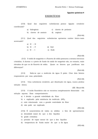 ATOMÍSTICA                                           Ricardo Feltre • Setsuo Yoshinaga


                                                                      ligações químicas-4

                                       EXERCÍCIOS


        (310)     Qual   das     seguintes     substâncias   possui    ligação   covalente
coordenada?
                a) hidrogênio                    c)    cloreto de potássio
                b)   cloreto de amônio            d)   argônio
                                                                                  (Poli-66)
        (311)     Qual das     seguintes     substâncias apresenta caráter iônico mais
acentuado?
                a) H - H
                b) H - F                     d) H2S
                c) H - I                     e) H2Se


                                                                                  (Poli-68)
         (312) 0 oxido de magnésio e o fluoreto de sódio possuem a mesma estrutura
cristalina. A dureza e o ponto de fusão do oxido de magnésio são, no entanto, mais
elevados do que os do fluoreto de sódio.        Quais os fatores que justificam tais
diferenças?
                                                                                  (Poli-68)
        (313)        Sabe-se que a molécula da água S polar. Citar dois fatores
responsáveis por essa polaridade.
                                                                                  (Poli-68)
        (314)     Uma substância covalente, por dissolução em água, nunca produz
solução iônica.
                                                                             (EE Mauá-68)
        (315)     0 ácido fluorídrico não se encontra completamente dissociado         em
solução aquosa. Esse comportamento:
        a) é devido a grande volatilidade do flúor
        b) e explicado pela existência da molécula (HF)n
        c) está relacionado com a grande reatividade do flúor
        d) não pode ser explicado
                                                                                  (FEI-68)
        (316) É característica de todos os sólidos               o fato de apresentarem
        a) densidade maior do que a dos líquidos
        b) grade cristalina
        c) pressão de vapor menor do que a dos líquidos
        d)    temperatura de fusão maior do que a da água
                                                                                  (FEI-68)
 