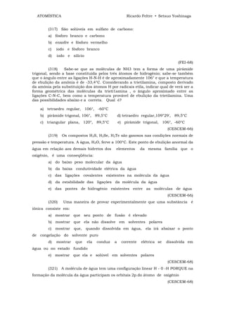 ATOMÍSTICA                                         Ricardo Feltre • Setsuo Yoshinaga


        (317) São solúveis em sulfato de carbono:
        a) fósforo branco e carbono
        b) enxofre e fósforo vermelho
        c)   iodo e fósforo branco
        d)   iodo e silício
                                                                                 (FEI-68)
         (318)   Sabe-se que as moléculas de NH3 tem a forma de uma pirâmide
trigonal, sendo a base constituída pelos três átomos de hidrogênio; sabe-se também
que o ângulo entre as ligações H-N-H é de aproximadamente 106° e que a temperatura
de ebulição da amônia é de -33,4°C. Considerando a trietilamina, composto derivado
da amônia pela substituição dos átomos H por radicais etila, indicar qual de verá ser a
forma geométrica das moléculas da trietí1amina , o ângulo aproximado entre as
ligações C-N-C, bem como a temperatura provável de ebulição da trietilamina. Uma
das possibilidades abaixo e a correta. Qual é?

    a) tetraedro regular, 106°, -60°C
    b) pirâmide trigonal, 106°, 89,5°C           d) tetraedro regular,109°29', 89,5°C
    c) triangular plana, 120°, 89,5°C            e) pirâmide trigonal, 106°, -60°C
                                                                            (CESCEM-66)
        (319)   Os compostos H2S, H2Se, H2Te são gasosos nas condições normais de
pressão e temperatura. A água, H2O, ferve a 100°C. Este ponto de ebulição anormal da
água em relação aos demais hidretos dos      elementos        da mesma família que o
oxigênio, é uma conseqüência:
        a) do baixo peso molecular da água
        b) da baixa condutividade elétrica da água
        c) das ligações covalentes existentes na molécula da água
        d) da estabilidade das ligações da molécula da água
        e) das pontes de hidrogênio existentes entre as moléculas de água
                                                                            (CESCEM-66)
        (320)   Uma maneira de provar experimentalmente que uma substância              é
iônica consiste em:
        a) mostrar que seu ponto de fusão é elevado
        b) mostrar que ela não dissolve em solventes polares
        c)   mostrar   que,   quando dissolvida em água,        ela irá abaixar o ponto
de congelação do solvente puro
        d)   mostrar   que    ela   conduz   a     corrente   elétrica se   dissolvida em
água ou no estado fundido
        e) mostrar que ela e solúvel em solventes polares
                                                                            (CESCEM-68)
        (321)   A molécula de água tem uma configuração linear H - 0 -H PORQUE na
formação da molécula da água participam os orbitais 2p.do átomo de oxigênio
                                                                            (CESCEM-68)
 