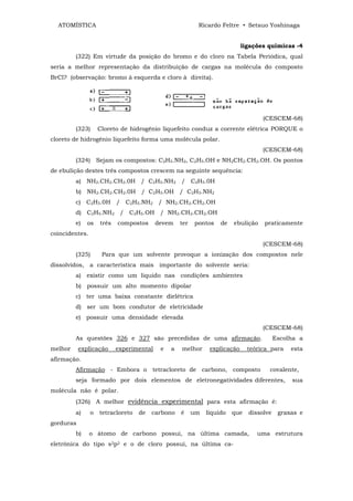 ATOMÍSTICA                                              Ricardo Feltre • Setsuo Yoshinaga


                                                                            ligações químicas -4
         (322) Em virtude da posição do bromo e do cloro na Tabela Periódica, qual
seria a melhor representação da distribuição de cargas na molécula do composto
BrCl? (observação: bromo à esquerda e cloro à direita).




                                                                                   (CESCEM-68)
         (323)      Cloreto de hidrogênio liquefeito conduz a corrente elétrica PORQUE o
cloreto de hidrogênio liquefeito forma uma molécula polar.
                                                                                   (CESCEM-68)
         (324) Sejam os compostos: C2H5.NH2, C2H5.OH e NH2CH2.CH2.OH. Os pontos
de ebulição destes três compostos crescem na seguinte sequência:
         a) NH2.CH2.CH2.0H / C2H5.NH2 / C2H5.0H
         b) NH2.CH2.CH2.0H / C2H5.OH / C2H5.NH2
         c) C2H5.0H / C2H5.NH2 / NH2.CH2.CH2.OH
         d) C2H5.NH2 / C2H5.OH / NH2.CH2.CH2.OH
         e)   os    três   compostos      devem    ter   pontos    de   ebulição   praticamente
coincidentes.
                                                                                   (CESCEM-68)
         (325)       Para que um solvente provoque a ionização dos compostos nele
dissolvidos, a característica mais importante do solvente seria:
         a) existir como um liquido nas condições ambientes
         b) possuir um alto momento dipolar
         c) ter uma baixa constante dielétrica
         d) ser um bom condutor de eletricidade
         e) possuir uma densidade elevada
                                                                                   (CESCEM-68)
         As questões 326 e 327 são precedidas de uma afirmação.                          Escolha a
melhor     explicação      experimental    e   a   melhor      explicação     teórica para    esta
afirmação.
         Afirmação - Embora o tetracloreto de carbono, composto                      covalente,
         seja formado por dois elementos de eletronegatividades diferentes,                   sua
molécula não é polar.
         (326) A melhor evidência experimental para esta afirmação é:
         a)     o   tetracloreto   de   carbono    é     um   líquido   que   dissolve    graxas e
gorduras
         b)     o átomo de carbono possui, na última camada,                     uma estrutura
eletrônica do tipo s2p2 e o de cloro possui, na última ca-
 