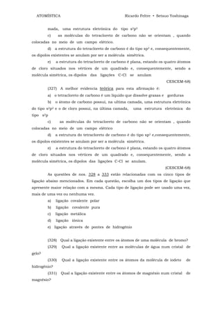 ATOMÍSTICA                                       Ricardo Feltre • Setsuo Yoshinaga


        mada, uma estrutura eletrônica do tipo s2p5
        c)      as moléculas do tetracloreto de carbono não se orientam , quando
colocadas no meio de um campo elétrico.
        d)    a estrutura do tetracloreto de carbono é do tipo sp3 e, consequentemente,
os dipolos existentes se anulam por ser a molécula simétrica.
        e)    a estrutura do tetracloreto de carbono é plana, estando os quatro átomos
de cloro situados nos vértices de um quadrado e, consequentemente, sendo a
molécula simétrica, os dipolos das ligações C-Cl se anulam
                                                                          CESCEM-68)
        (327) A melhor evidencia teórica para esta afirmação é:
        a) o tetracloreto de carbono é um liquido que dissolve graxas e gorduras
        b)    o átomo de carbono possui, na ultima camada, uma estrutura eletrônica
do tipo s2p2 e o de cloro possui, na última camada,     uma estrutura eletrônica do
tipo s2p
        c)      as moléculas do tetracloreto de carbono não se orientam , quando
colocadas no meio de um campo elétrico
        d)    a estrutura do tetracloreto de carbono é do tipo sp3 e,consequentemente,
os dipolos existentes se anulam por ser a molécula simétrica.
        e)    a estrutura do tetracloreto de carbono é plana, estando os quatro átomos
de cloro situados nos vértices de um quadrado e, consequentemente, sendo a
molécula simétrica, os dipolos das ligações C-Cl se anulam.
                                                                         (CESCEM-68)
        As questões de nos. 328 a 333 estão relacionadas com os cinco tipos de
ligação abaixo mencionados. Em cada questão, escolha um dos tipos de ligação que
apresente maior relação com a mesma. Cada tipo de ligação pode ser usado uma vez,
mais de uma vez ou nenhuma vez.
        a)    ligação covalente polar
        b)    ligação covalente pura
        c)    ligação metálica
        d)    ligação iônica
        e) ligação através de pontes de hidrogênio


        (328) Qual a ligação existente entre os átomos de uma molécula de bromo?
        (329)    Qual a ligação existente entre as moléculas de água num cristal de
gelo?
        (330)    Qual a ligação existente entre os átomos da molécula de iodeto     de
hidrogênio?
        (331)    Qual a ligação existente entre os átomos de magnésio num cristal   de
magnésio?
 